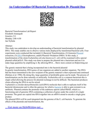 An Understanding Of Bacterial Transformation By Plasmid Dna
Bacterial Transformation Lab Report
Elizabeth Amanquah
Genetics 311
Monday 2:00–4:50
Jan Trybula
Abstract
This study was undertaken to develop an understanding of bacterial transformation by plasmid
DNA. This study enables one to observe various traits displayed by transformed bacterial cells. Four
experiments were conducted that included (1) Bacterial Transformation, (2) Genomic/Plasmid
extraction, (3) DNA Electrophoresis, and(4) Plasmid /Oxidation EMSA. In this study, a
transformation of the strain Escherichia coli also known as E. coli will be examined with a special
plasmid called pGLO. This study was done to prepare the plasmid into a bacterium and use it to
make large quantities by amplifying it. By allowing RNA ... Show more content on Helpwriting.net
...
The genetic material that is being incorporated into is the bacterial plasmid
In genetic transformation, DNA genes of one organism are added to another organism. The DNA
that has been transmitted to the new recipient of the genetic material is then expressed and continued
(Holmes et al. 1996). By doing this, large quantities of preferable genes can be made. The process of
transformation can be done naturally or artificially. Escherichia coli is a common bacterium this is
single celled allowing the process for plasmid exchange to not be difficult. The bacterium produces
clones allowing the DNA to not be mixed.
A plasmid is a circular deoxyribonucleic acid (DNA) molecule that is able to replicate itself of the
bacterial chromosome and is often the gateway for which a bacteria is able to gain resistant to an
antibiotic. Plasmid contains the promoter of the arabinose operon called PBAD, which is a
functioning unit of genomic DNA containing a collection of genes under the control of a single
promoter. The genes are copied into RNA together into an mRNA strand to encode a single gene
product.
The plasmid DNA will be used integrated into the genome of the E. coli bacteria. To generate the
effects of the plasmids and transformation, the
... Get more on HelpWriting.net ...
 
