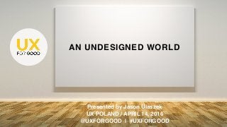 AN UNDESIGNED WORLD
Presented by Jason Ulaszek
UX POLAND / APRIL 14, 2016
@UXFORGOOD | #UXFORGOOD
 