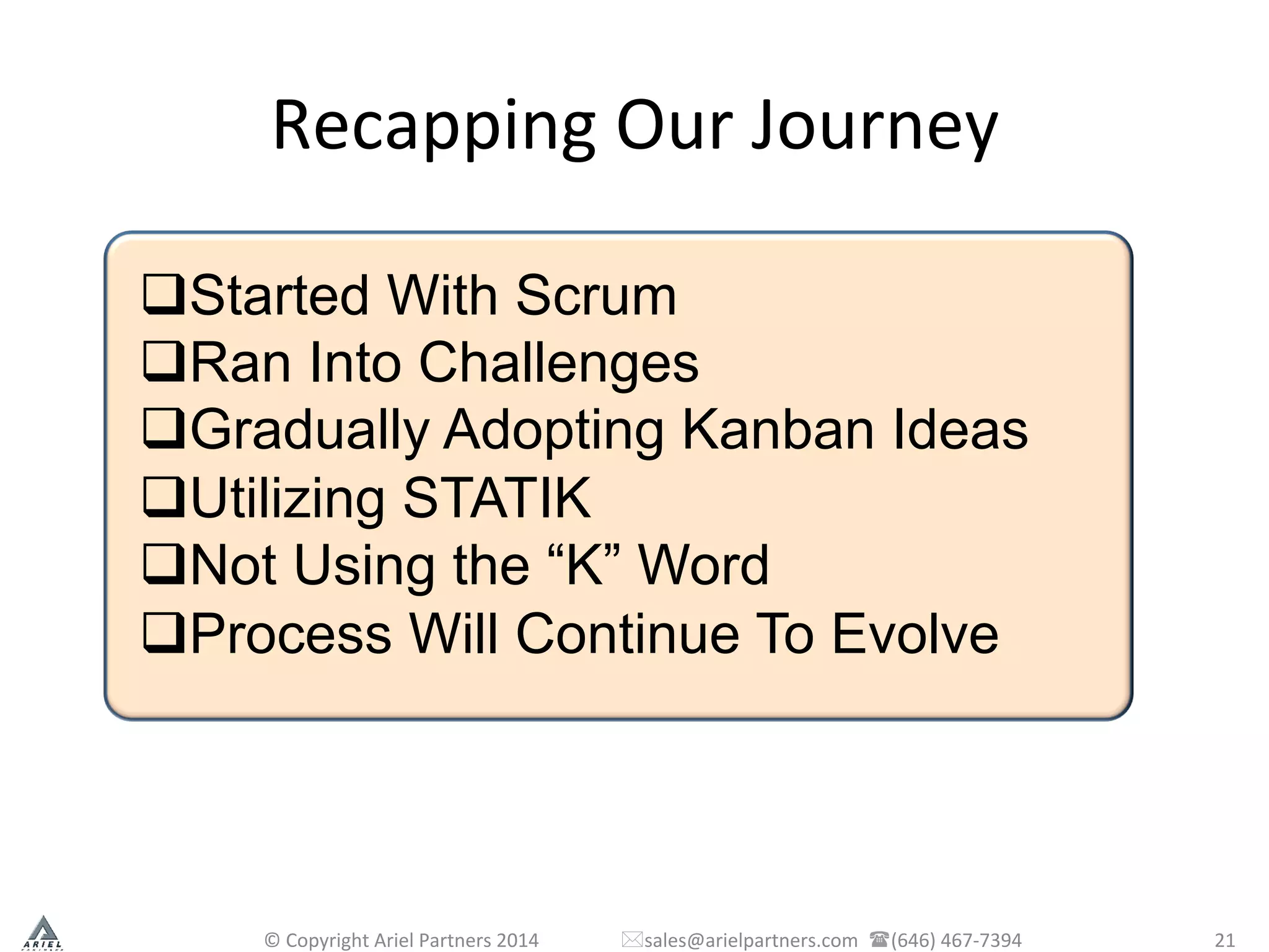 Recapping	
  Our	
  Journey	
  
©	
  Copyright	
  Ariel	
  Partners	
  2014	
  	
  	
  	
  	
  	
  	
  	
  	
  	
  	
  	
  	
  	
  	
  	
  	
  *sales@arielpartners.com	
  	
  ((646)	
  467-­‐7394	
  	
   21	
  
q Started With Scrum
q Ran Into Challenges
q Gradually Adopting Kanban Ideas
q Utilizing STATIK
q Not Using the “K” Word
q Process Will Continue To Evolve
 