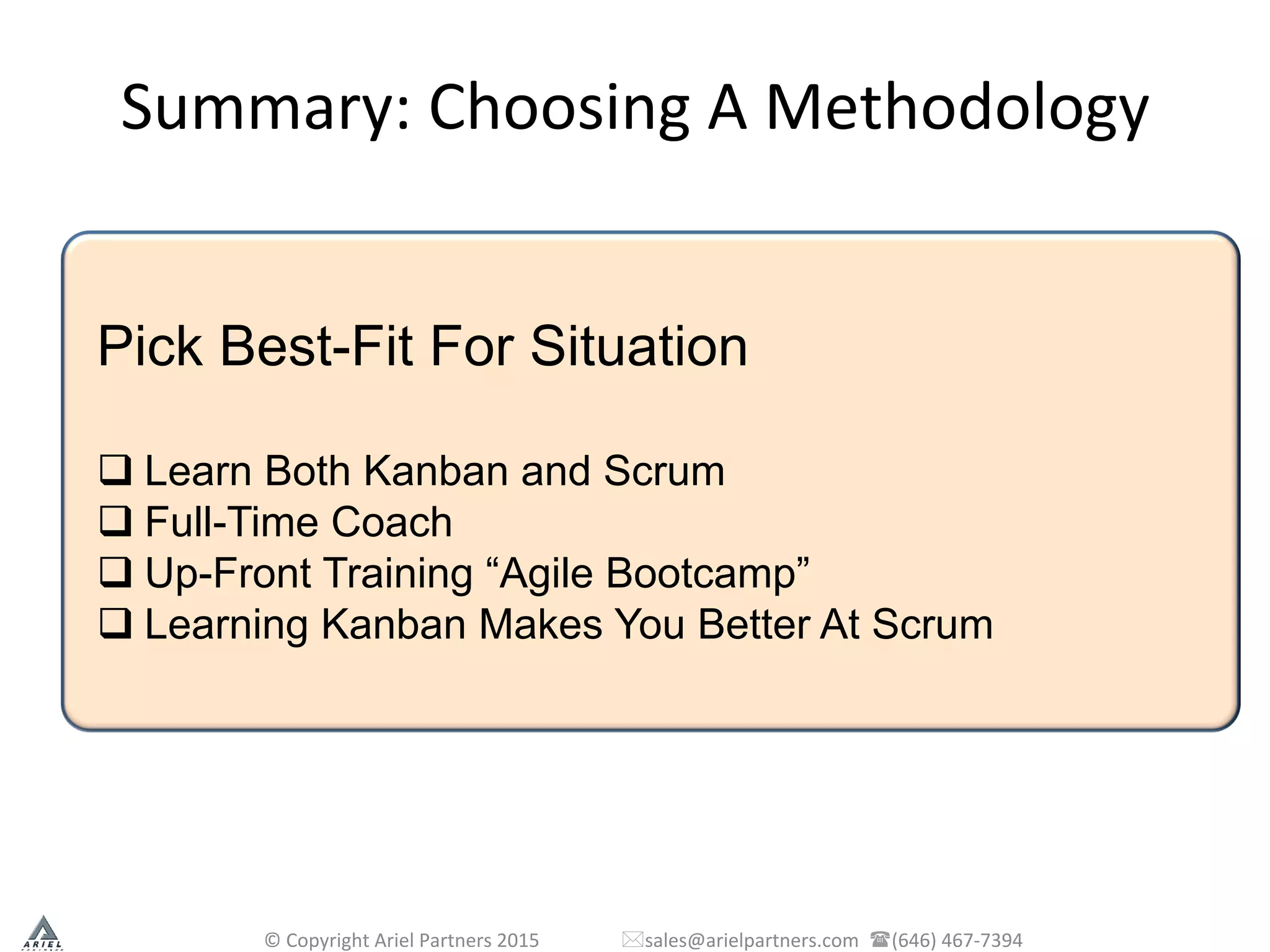 Summary:	
  Choosing	
  A	
  Methodology	
  
©	
  Copyright	
  Ariel	
  Partners	
  2015	
  	
  	
  	
  	
  	
  	
  	
  	
  	
  	
  	
  	
  	
  	
  	
  	
  *sales@arielpartners.com	
  	
  ((646)	
  467-­‐7394	
  	
  
Pick Best-Fit For Situation
q Learn Both Kanban and Scrum
q Full-Time Coach
q Up-Front Training “Agile Bootcamp”
q Learning Kanban Makes You Better At Scrum
 
