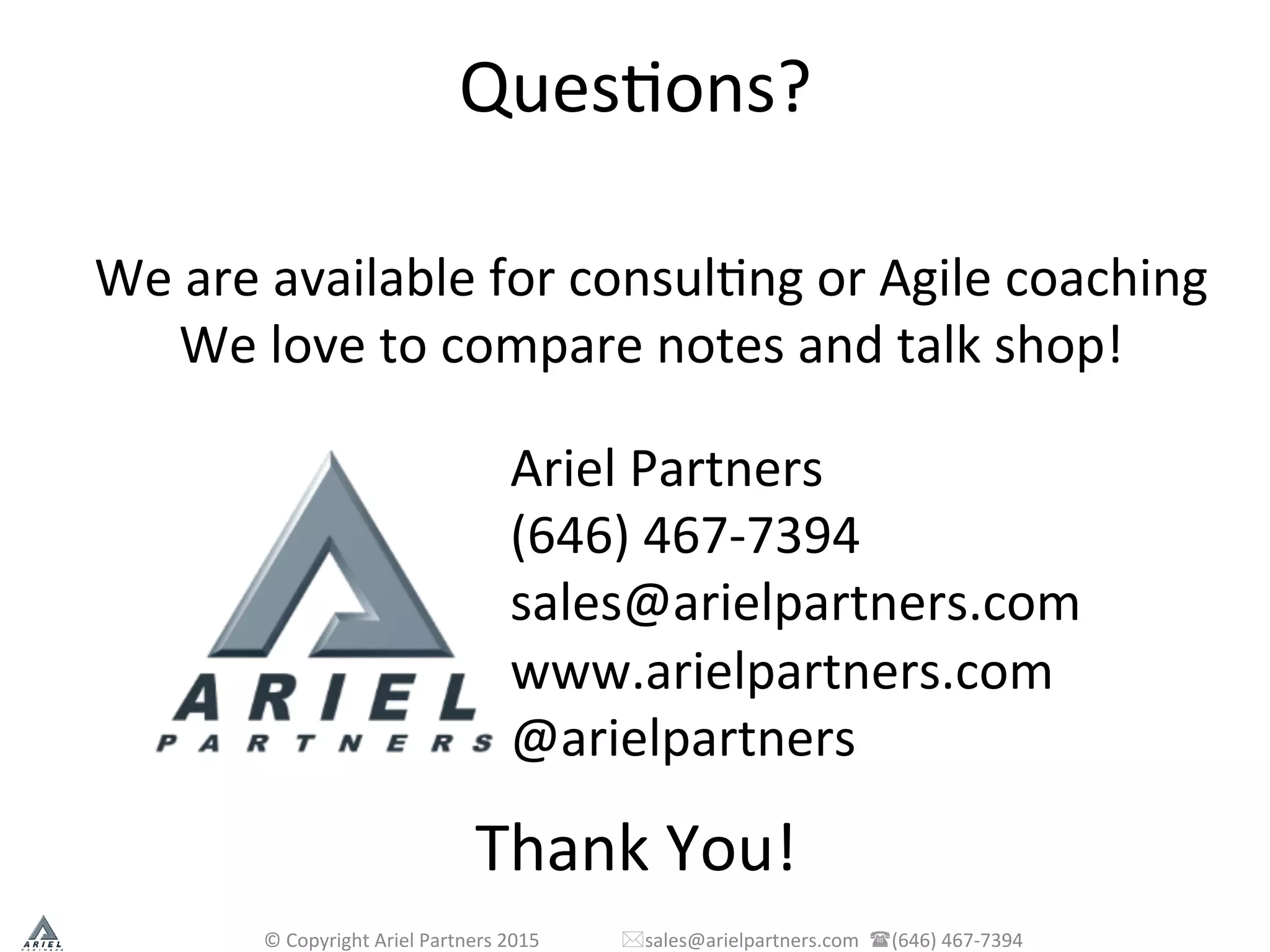 QuesPons?	
  
©	
  Copyright	
  Ariel	
  Partners	
  2015	
  	
  	
  	
  	
  	
  	
  	
  	
  	
  	
  	
  	
  	
  	
  	
  	
  *sales@arielpartners.com	
  	
  ((646)	
  467-­‐7394	
  	
  
We	
  are	
  available	
  for	
  consulPng	
  or	
  Agile	
  coaching	
  
We	
  love	
  to	
  compare	
  notes	
  and	
  talk	
  shop!	
  
Ariel	
  Partners	
  
(646)	
  467-­‐7394	
  
sales@arielpartners.com	
  
www.arielpartners.com	
  
@arielpartners	
  
	
  
Thank	
  You!	
  
 