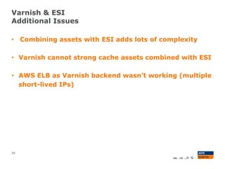Varnish & ESI
Additional Issues
20
• Combining assets with ESI adds lots of complexity
• Varnish cannot strong cache assets combined with ESI
• AWS ELB as Varnish backend wasn’t working (multiple
short-lived IPs)
 