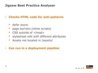 Jigsaw Best Practice Analyzer
48
• Checks HTML code for anti-patterns
• defer async
• page barriers (inline scripts)
• CSS outside of <head>
• stylesheet refs with different attributes
• Assets not located in /assets/
• Can run in a deployment pipeline
 