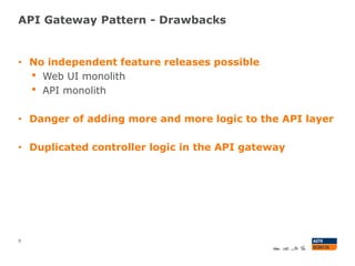 API Gateway Pattern - Drawbacks
9
• No independent feature releases possible
• Web UI monolith
• API monolith
• Danger of adding more and more logic to the API layer
• Duplicated controller logic in the API gateway
 