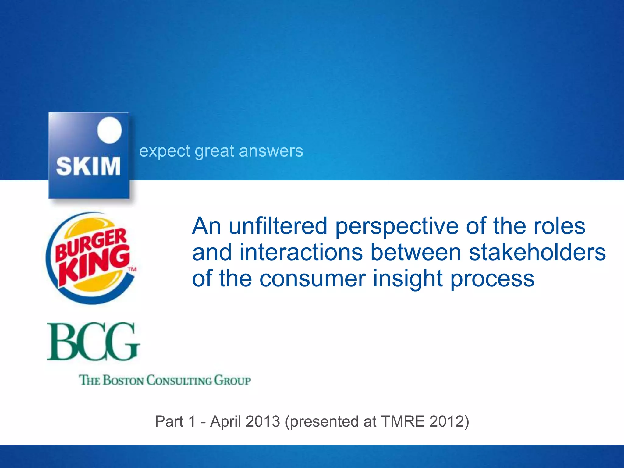 expect great answers



      An unfiltered perspective of the roles
      and interactions between stakeholders
      of the consumer insight process




 Part 1 - April 2013 (presented at TMRE 2012)
 