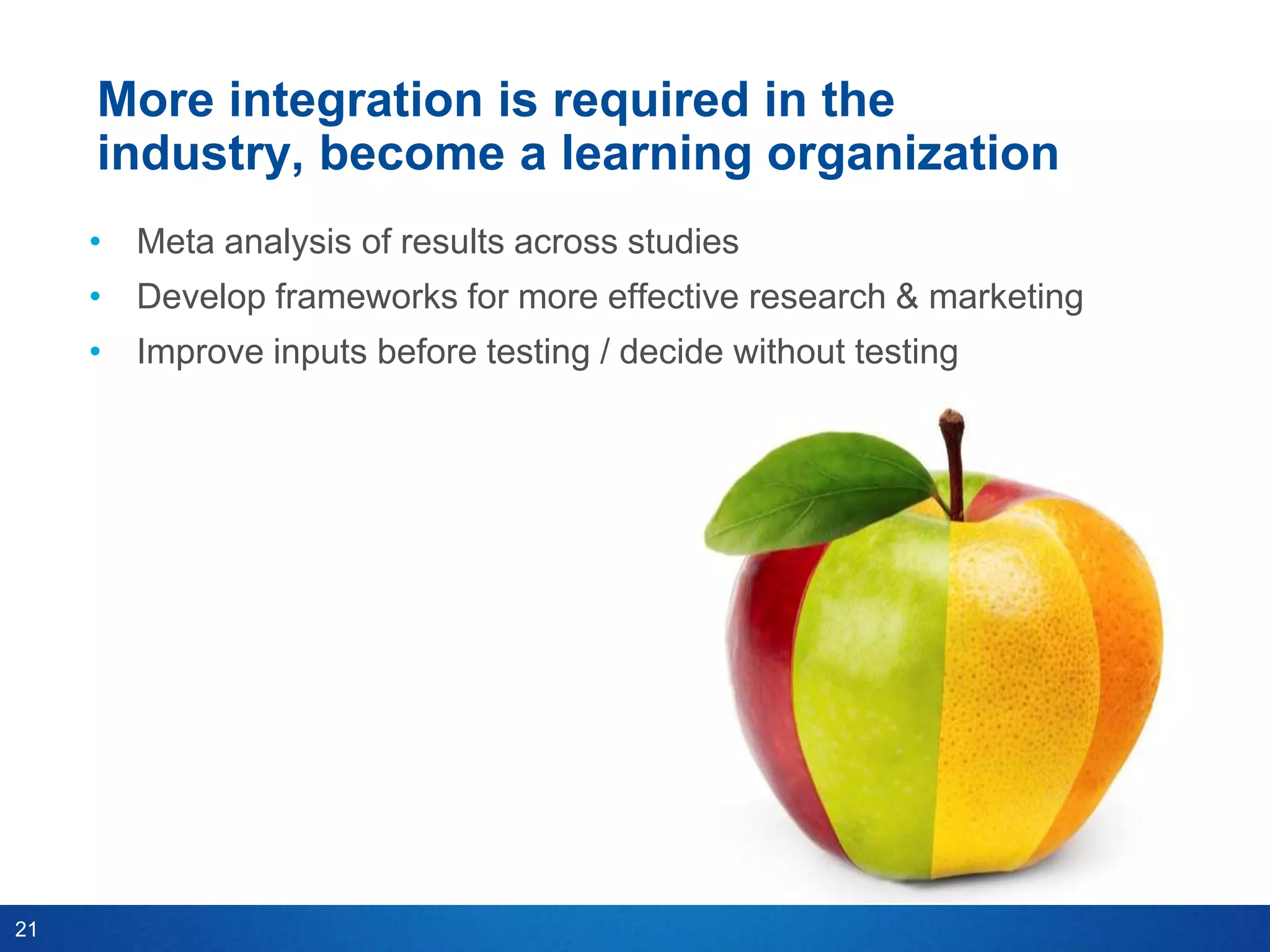 More integration is required in the
     industry, become a learning organization
     • Meta analysis of results across studies
     • Develop frameworks for more effective research & marketing
     • Improve inputs before testing / decide without testing




21
 