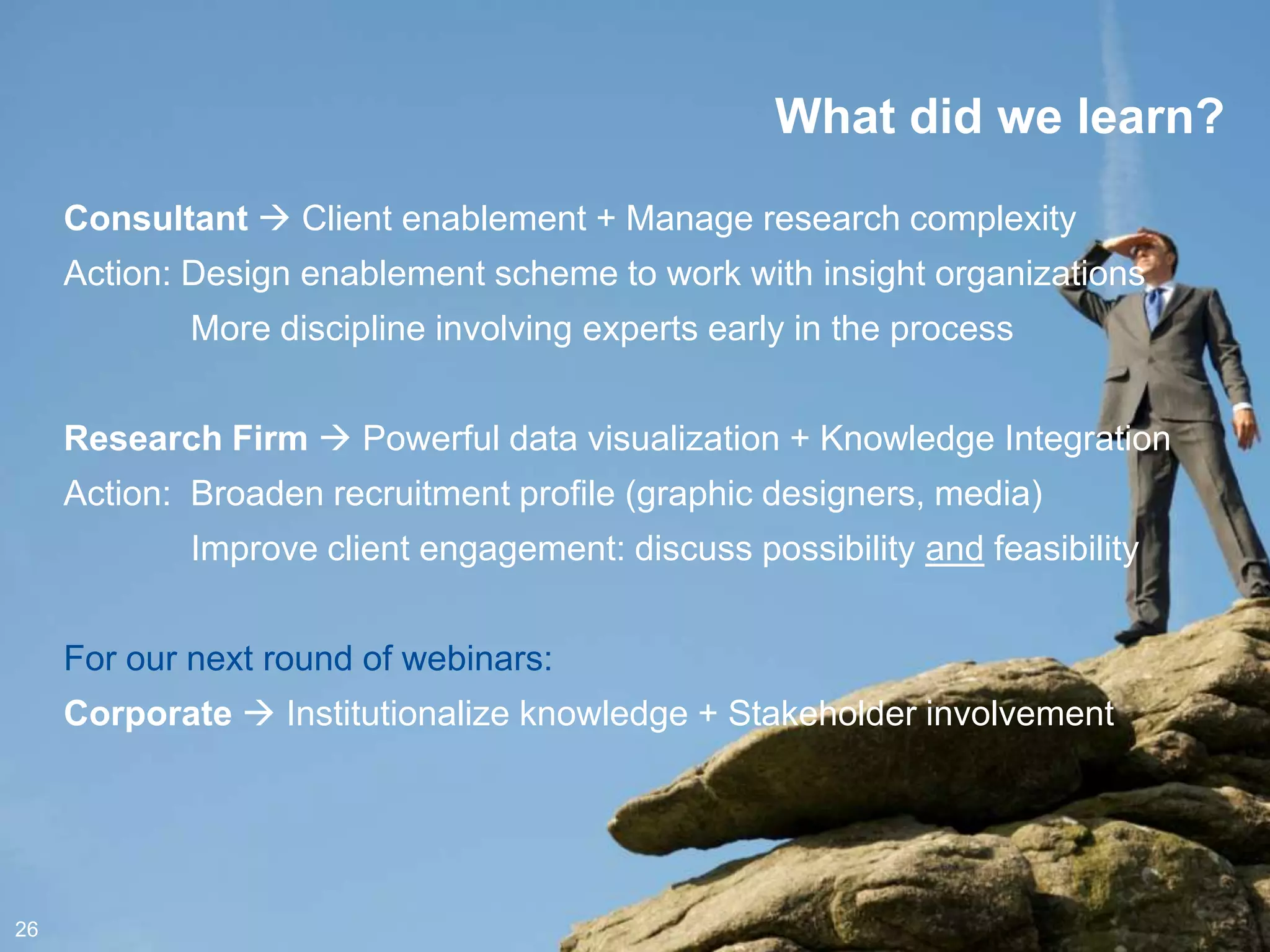 What did we learn?
     Consultant  Client enablement + Manage research complexity
     Action: Design enablement scheme to work with insight organizations
             More discipline involving experts early in the process


     Research Firm  Powerful data visualization + Knowledge Integration
     Action: Broaden recruitment profile (graphic designers, media)
             Improve client engagement: discuss possibility and feasibility


     For our next round of webinars:
     Corporate  Institutionalize knowledge + Stakeholder involvement




26
 