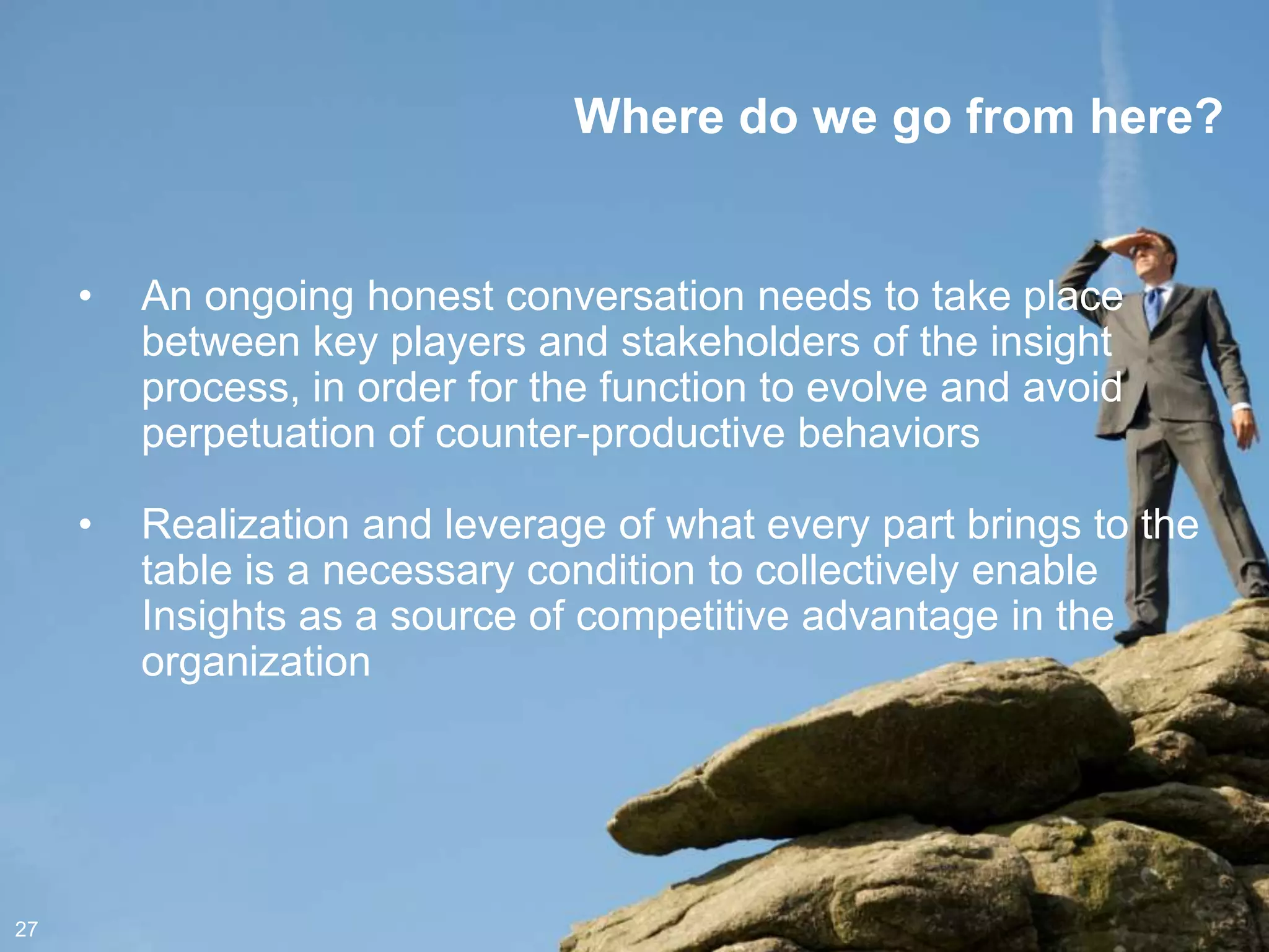 Where do we go from here?


     •   An ongoing honest conversation needs to take place
         between key players and stakeholders of the insight
         process, in order for the function to evolve and avoid
         perpetuation of counter-productive behaviors

     •   Realization and leverage of what every part brings to the
         table is a necessary condition to collectively enable
         Insights as a source of competitive advantage in the
         organization




27
 