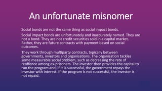 An unfortunate misnomer
Social bonds are not the same thing as social impact bonds.
Social impact bonds are unfortunately and inaccurately named. They are
not a bond. They are not credit securities sold in a capital market.
Rather, they are future contracts with payment based on social
outcomes.
They work through multiparty contracts, typically between
governments, investors and organisations. The organisation tackles
some measurable social problem, such as decreasing the rate of
reoffence among ex-prisoners. The investor then provides the capital to
run the program and, if it is successful, the government repays the
investor with interest. If the program is not successful, the investor is
not repaid.
 