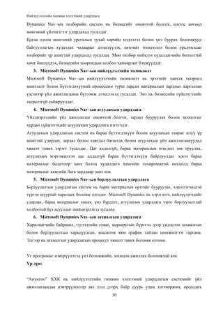 Нийлүүлэлтийн гинжин хэлхээний удирдлага

Dynamics Nav–ын төлбөрийн систем нь бизнесийг оновчтой болгох, нэгээс нөгөөд
мөнгөний үйлчилгээг удирдахад тусалдаг.
Цагаа олсон мөнгөний урсгалын тухай нарийн мэдээлэл болон үнэ буурах боломжууд
байгууллагын худалдах чадварыг дээшлүүлэх, автомат тооцоолол болон урьдчилсан
төлбөрийг үр ашигтай удирдахад тусалдаг. Мөн төлбөр хийхдээ худалдагчийн болзолтой
хамт биелүүлэх, бизнесийн хоорондын холбоо хамаарлыг бэхжүүлдэг.
3. Microsoft Dynamics Nav–ын нийлүүлэлтийн төлөвлөлт
Microsoft Dynamics Nav–ын нийлүүлэлтийн төлөвлөлт нь эрэлтийг хангах хооронд
ашиглалт болон бүтээгдэхүүний процессын турш гарсан материалын зардлыг харгалзан
үзсэнээр үйл ажиллагааны бүтээмж дээшлэхэд тусалдаг. Энэ нь бизнесийн гүйцэтгэлийг
тасралтгүй сайжруулдаг.
4. Microsoft Dynamics Nav–ын агуулахын удирдлага
Үйлдвэрлэлийн үйл ажиллагааг оновчтой болгох, зардал бууруулах болон захиалгыг
хурдан гүйцэтгэхийг агуулахын удирдлага нэгтгэдэг.
Агуулахын удирдлагын систем нь бараа бүтээгдэхүүн болон агуулахын газрыг илүү үр
ашигтай удирдах, зардал болон хаягдал багасгах болон агуулахын үйл ажиллагаануудад
хяналт тавих зэрэгт тусалдаг. Цаг алдалгүй, бараа материалын өгөгдөл зөв оруулах,
агуулахын мэргэжилтэн цаг алдалгүй бараа бүтээгдэхүүн байрлуулдаг эсвэл бараа
материалыг бодитоор зөөх болон худалдагч хамгийн тохиромжтой нөхцөлд бараа
материалыг хамгийн бага зардлаар зөөх юм.
5. Microsoft Dynamics Nav–ын борлуулалтын удирдлага
Борлуулалтын удирдлагын систем нь бараа материалын өртгийг бууруулах, хэрэглэгчидтэй
түргэн шуурхай харилцах боломж олгодог. Microsoft Dynamics нь хэрэглэгч, нийлүүлэгчдийг
удирдах, бараа материалыг хянах, үнэ бүрдэлт, агуулахын удирдлага зэрэг борлуулалттай
холбоотой бүх асуудлыг шийдвэрлэхэд тусална.

6. Microsoft Dynamics Nav–ын захиалгын удирдлага
Харилцагчийн байршил, түгээлтийн суваг, маршрутын бүртгэл дээр үндэслэн захиалгын
болон борлуулалтын харьцуулсан, аналитик мөн график тайлан шинжилгээг гаргана.
Эдгээр нь захиалгын удирдлагын процесст хяналт тавих боломж олгоно.
Уг програмыг нэвтрүүлэхэд үнэ боломжийн, зохицон ажиллах боломжтой юм.
Үр дүн:
“Анунгоо” ХХК нь нийлүүлэлтийн гинжин хэлхээний удирдлагын системийг үйл
ажиллагаандаа нэвтрүүлснээр зах зээл дээрх байр суурь улам тогтворжин, өрсөлдөх
10

 