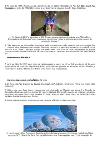 3. No inicio de 1984 a NASA anuncia a construção de um potente telescópio no Polo Sul: SPT - South Pole
Telescope. no inicio de 2006 Nibiru iniciou a ser observado e estudado a partir deste telescópio.

4. Em Março de 2007 a Noruega e a ONU firmam parceria para construção de uma “Caixa Forte
Internacional de Sementes” com o declarado objectivo de “salvar a agricultura mundial no caso de
catástrofes futuras…”
5. Três exemplos de informações divulgadas pela imprensa que estão gerando outras interpretações,
“…como se parte das lideranças mundiais desejasse convencer a sociedade humana sobre a existência de
vida for a da Terra”: Vaticano admite que pode haver vida fora da terra; astronautas da missão
Endeovour estão convencidos de que há vida extraterrestre; Inglaterra abre arquivo secreto sobre OVNIS,
etc.
Observando o Planeta X

A partir de Maio de 2009, quem observar cuidadosamente o nascer ou pôr do Sol no extremo sul do nosso
planeta (Polo Sul, Austrália, Argentina ou Chile) poderá ver um “pequeno sol vermelho, ao lado do nosso já
conhecido Sol. Este é o Planeta X ou Nibiru como muitos hoje o denominam.

Algumas especulações divulgadas na web
1. Os Annunaki, “os Gigantes ou Deuses de Antigamente”, habitam Homeworld. Nibiru é na maior parte
inabitável.
2. Nibiru e/ou suas luas foram responsáveis pela destruição de Maldek, que agora é o Cinturão de
Asteróides (localizado entre as órbitas de Marte e Júpiter). Ele também causou as crateras e cicatrizes
superficiais na nossa Lua e nos planetas do nosso sistema solar, assim como as inclina ções axiais
variáveis dos planetas em suas órbitas.
3. Nibiru pode ter causado o afundamento de Lamuria, Atlântida e o Dilúvio de Noé.

4. Membros da NASA, Pentágono, Departamento de Defesa americana, Serviços de Inteligência Militar
internos, SETI (Search for Extra-Terrestrial Inteligence) e CIA especulam que 2/3 da população do

 