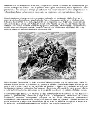 usando material do homo-erectus, de animais e dos próprios Anunnaki. O resultado foi o homo-sapiens, que
veio ao mundo para ser escravo! Como os primeiros homo-sapiens eram híbridos, não se reproduziam. Como
precisavam de mais escravos e o tempo que dedicavam para criarem mais servos estava comprometendo os
volumes de produções, realizaram novas experiências que permitiram a auto-procriação de suas criaturas.
Quando os sapiens tornavam-se muito numerosos, parte deles era expulso das cidades Anunnaki e,
assim, gradualmente espalharam-se pelo planeta. Mas as criaturas surpreenderam os criadores: eram
belos e se desenvolviam muito bem. Algumas fêmeas começaram a servir de parceiras sexuais para os
colonizadores. Essas uniões eram férteis, produziam prole. Mas isto era uma situação inaceitável para a
elite dos Anunnaki que decidiram exterminar a população colonizada - a humanidade - provocando uma
colossal inundação em época próxima à reentrada de Nibiru nas proximidades da órbita da terra. Esse
dilúvio aconteceu há aproximadamente de 12 mil anos atrás.

Muitos humanos foram salvos por Enki, que simpatizava com aqueles que ele mesmo havia criado. Por
milhares de anos, homens e mulheres foram escravos e soldados. Os Anunnaki usavam seus servos nas
guerras que travaram entre si, na construção de palácios e cidades, em instalações astronômicas
localizadas em todos os continentes. Eles ocuparam não somente a Mesopotâmia, como também o Egito,
a Índia, as Américas. Por isso os sinais de sua presença são encontrados em praticamente todo o mundo.
Seis mil anos depois do dilúvio, os Anunnaki que aqui permaneceram resolveram que era hora de deixar o
planeta e, gradualmente, conduziram a raça humana à independência, introduzindo um sistema
sóciopolítico fortemente hierarquizado. Linhagens de reis foram estabelecidas, possivelmente
considerando a descendência direta dos próprios Anunnaki: eram os “Iniciados”, versados em ciên cias
como matemática e astronomia, conhecedores de técnicas de medicina, arquitetura e engenharia.
Dinastias cuja continuidade era feita por meio “colégios” - os “colégios dos mistérios”.

 