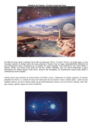 Mistério de Tiamat - O outro nome da Terra

Há 500 mil anos atrás o planeta Terra não se chamava “Terra”. O nome “Terra”, do grego gaia, é uma
inovação recente. O antigo nome do nosso planeta é Tiamat. Era um lugar completamente diferente do
que conhecemos hoje e localizava-se no espaço em outra posição, mais distante do sol, entre Marte e
Júpiter. Marte, que ficava mais perto do sol era, então, habitado, com um clima temperado e água
abundante em estado líquido. Este facto, embora não divulgado, foi amplamente estudo pela NASA e
cientistas de outros órgãos.

Tiamat estava mais próximo da estrela Sírius (ou Sothis, como a chamavam os antigos egípcios). O sistema
planetário de Sírios e o sistema do nosso Sol eram parte de um mesmo e único sistema maior - parte de uma
unidade cósmica. Os dois sistemas ainda são gravitacionalmente conexos com um terceiro sistema, outro fato
que começa a ganhar espaço nos meios científicos.

 
