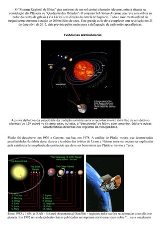 O “Sistema Regional de Sírius” gira em torno de um sol central chamado Alcyone, estrela situada na
constelação das Plêiades ou “Quadrante das Plêiades”. O conjunto Sol-Sírius-Alcyone descreve uma órbita ao
redor do centro da galáxia (Via Láctea) em direção da estrela de Sagitário. Todo o movimento orbital do
megasistema tem uma duração de 200 milhões de anos. Este grande ciclo deve completar uma revolução em 21
de dezembro de 2012, data prevista pelos maias para a deflagração de catástrofes apocalípticas.
Evidências Astronômicas

A prova definitiva da veracidade da tradição suméria seria o reconhecimento científico de um décimo
planeta (ou 12º astro) no sistema solar, ou seja, a “descoberta” de Nibiru com tamanho, órbita e outras
características descritas nos registros da Mesopotâmia.

Plutão foi descoberto em 1930 e Caronte, sua lua, em 1978. A análise de Plutão mostra que determinadas
peculiaridades da órbita deste planeta e também das órbitas de Urano e Netuno somente podem ser explicadas
pela existência de um planeta desconhecido que deve ser bem maior que Plutão e mesmo a Terra.

Entre 1983 e 1984, o IRAS - Infrared Astronomical Satellite - registrou informações relacionadas a um décimo
planeta. Em 1992 novas descobertas foram publicadas na imprensa norte-americana sobre “…mais um planeta

 