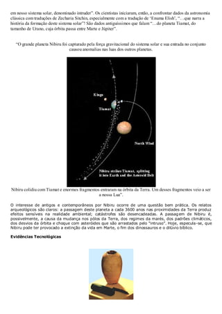 em nosso sistema solar, denominado intruder”. Os cientistas iniciaram, então, a confrontar dados da astronomia
clássica com traduções de Zecharia Sitchin, especialmente com a tradução de „Enuma Elish‟, “…que narra a
história da formação deste sistema solar”! São dados antiguíssimos que falam “…do planeta Tiamat, do
tamanho de Urano, cuja órbita passa entre Marte e Júpiter”.
“O grande planeta Nibiru foi capturado pela força gravitacional do sistema solar e sua entrada no conjunto
causou anomalias nas luas dos outros planetas.

Nibiru colidiu com Tiamat e enormes fragmentos entraram na órbita da Terra. Um desses fragmentos veio a ser
a nossa Lua”.
O interesse de antigos e contemporâneos por Nibiru ocorre de uma questão bem prática. Os relatos
arqueológicos são claros: a passagem deste planeta a cada 3600 anos nas proximidades da Terra produz
efeitos sensíveis na realidade ambiental; catástrofes são desencadeadas. A passag em de Nibiru é,
possivelmente, a causa da mudança nos pólos da Terra, dos regimes da marés, dos padrões climáticos,
dos desvios da órbita e choque com asteróides que são arrastados pelo “intruso”. Hoje, especula-se, que
Nibiru pode ter provocado a extinção da vida em Marte, o fim dos dinossauros e o dilúvio bíblico.
Evidências Tecnológicas

 