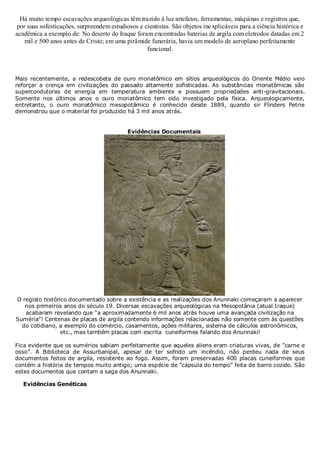Há muito tempo escavações arqueológicas têm trazido à luz artefatos, ferramentas, máquinas e registros que,
por suas sofesticações, surpreendem estudiosos e cientistas. São objetos ine xplicáveis para a ciência histórica e
acadêmica a exemplo de: No deserto do Iraque foram encontradas baterias de argila com eletrodos datadas em 2
mil e 500 anos antes de Cristo; em uma pirâmide funerária, havia um modelo de aeroplano perfeitamente
funcional.

Mais recentemente, a redescobeta de ouro monatômico em sítios arqueológicos do Oriente Médio veio
reforçar a crença em civilizações do passado altamente sofisticadas. As substâncias monatômicas são
supercondutoras de energia em temperatura ambiente e possuem propriedades anti-gravitacionais.
Somente nos últimos anos o ouro monatômico tem sido investigado pela física. Arqueologicamente,
entretanto, o ouro monatômico mesopotâmico é conhecido desde 1889, quando sir Flinders Petrie
demonstrou que o material foi produzido há 3 mil anos atrás.
Evidências Documentais

O registo histórico documentado sobre a existência e as realizações dos Anunnaki começaram a aparecer
nos primeiros anos do século 19. Diversas escavações arqueológicas na Mesopotânia (atual Iraque)
acabaram revelando que “a aproximadamente 6 mil anos atrás houve uma avançada civilização na
Suméria”! Centenas de placas de argila contendo informações relacionadas não somente com às questões
do cotidiano, a exemplo do comércio, casamentos, ações militares, sistema de cálculos astronômicos,
etc., mas também placas com escrita cuneiformes falando dos Anunnaki!
Fica evidente que os sumérios sabiam perfeitamente que aqueles aliens eram criaturas vivas, de “carne e
osso”. A Biblioteca de Assurbanipal, apesar de ter sofrido um incêndio, não perdeu nada de seus
documentos feitos de argila, resistente ao fogo. Assim, foram preservadas 400 placas cuneiformes que
contém a história de tempos muito antigo; uma espécie de “cápsula do tempo” feita de barro cozido. São
estes documentos que contam a saga dos Anunnaki.
Evidências Genéticas

 