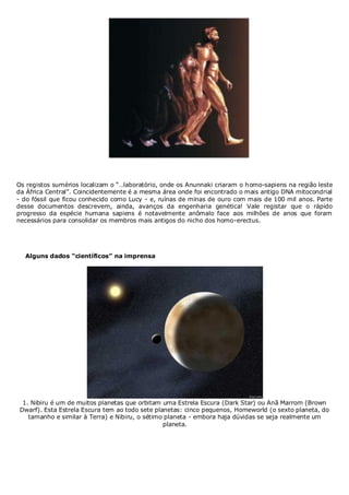 Os registos sumérios localizam o “…laboratório, onde os Anunnaki criaram o homo-sapiens na região leste
da África Central”. Coincidentemente é a mesma área onde foi encontrado o mais antigo DNA mitocondrial
- do fóssil que ficou conhecido como Lucy - e, ruínas de minas de ouro com mais de 100 mil anos. Parte
desse documentos descrevem, ainda, avanços da engenharia genética! Vale registar que o rápido
progresso da espécie humana sapiens é notavelmente anômalo face aos milhões de anos que foram
necessários para consolidar os membros mais antigos do nicho dos homo-erectus.

Alguns dados “científicos” na imprensa

1. Nibiru é um de muitos planetas que orbitam uma Estrela Escura (Dark Star) ou Anã Marrom (Brown
Dwarf). Esta Estrela Escura tem ao todo sete planetas: cinco pequenos, Homeworld (o sexto planeta, do
tamanho e similar à Terra) e Nibiru, o sétimo planeta - embora haja dúvidas se seja realmente um
planeta.

 