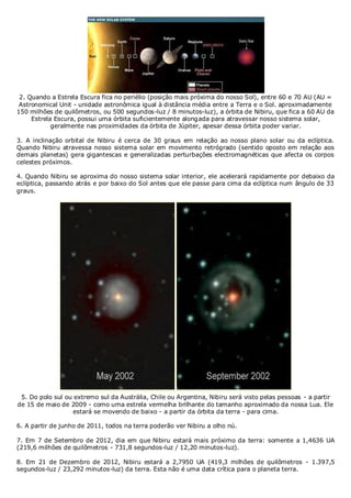 2. Quando a Estrela Escura fica no periélio (posição mais próxima do nosso Sol), entre 60 e 70 AU (AU =
Astronomical Unit - unidade astronômica igual à distância média entre a Terra e o Sol. aproximadamente
150 milhões de quilômetros, ou 500 segundos-luz / 8 minutos-luz), a órbita de Nibiru, que fica a 60 AU da
Estrela Escura, possui uma órbita suficientemente alongada para atravessar nosso sistema solar,
geralmente nas proximidades da órbita de Júpiter, apesar dessa órbita poder variar.
3. A inclinação orbital de Nibiru é cerca de 30 graus em relação ao nosso plano solar ou da eclíptica.
Quando Nibiru atravessa nosso sistema solar em movimento retrógrado (sentido oposto em relação aos
demais planetas) gera gigantescas e generalizadas perturbações electromagnéticas que afecta os corpos
celestes próximos.
4. Quando Nibiru se aproxima do nosso sistema solar interior, ele acelerará rapidamente por debaixo da
eclíptica, passando atrás e por baixo do Sol antes que ele passe para cima da eclíptica num ângulo de 33
graus.

5. Do polo sul ou extremo sul da Austrália, Chile ou Argentina, Nibiru será visto pelas pessoas - a partir
de 15 de maio de 2009 - como uma estrela vermelha brilhante do tamanho aproximado da nossa Lua. Ele
estará se movendo de baixo - a partir da órbita da terra - para cima.
6. A partir de junho de 2011, todos na terra poderão ver Nibiru a olho nú.
7. Em 7 de Setembro de 2012, dia em que Nibiru estará mais próximo da terra: somente a 1,4636 UA
(219,6 milhões de quilômetros - 731,8 segundos-luz / 12,20 minutos-luz).
8. Em 21 de Dezembro de 2012, Nibiru estará a 2,7950 UA (419,3 milhões de quilômetros - 1.397,5
segundos-luz / 23,292 minutos-luz) da terra. Esta não é uma data crítica para o planeta terra.

 