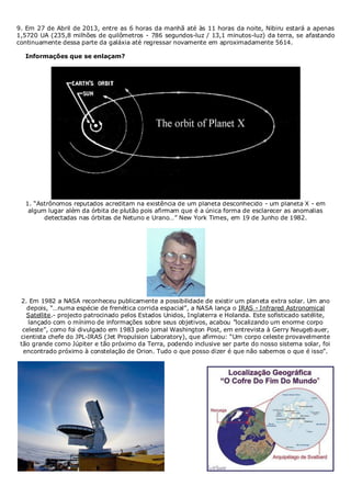 9. Em 27 de Abril de 2013, entre as 6 horas da manhã até às 11 horas da noite, Nibiru estará a apenas
1,5720 UA (235,8 milhões de quilômetros - 786 segundos-luz / 13,1 minutos-luz) da terra, se afastando
continuamente dessa parte da galáxia até regressar novamente em aproximadamente 5614.
Informações que se enlaçam?

1. “Astrônomos reputados acreditam na existência de um planeta desconhecido - um planeta X - em
algum lugar além da órbita de plutão pois afirmam que é a única forma de esclarecer as anomalias
detectadas nas órbitas de Netuno e Urano…” New York Times, em 19 de Junho de 1982.

2. Em 1982 a NASA reconheceu publicamente a possibilidade de existir um planeta extra solar. Um ano
depois, “…numa espécie de frenética corrida espacial”, a NASA lança o IRAS - Infrared Astronomical
Satellite.- projecto patrocinado pelos Estados Unidos, Inglaterra e Holanda. Este sofisticado satélite,
lançado com o mínimo de informações sobre seus objetivos, acabou ”localizando um enorme corpo
celeste”, como foi divulgado em 1983 pelo jornal Washington Post, em entrevista à Gerry Neugeb auer,
cientista chefe do JPL-IRAS (Jet Propulsion Laboratory), que afirmou: “Um corpo celeste provavelmente
tão grande como Júpiter e tão próximo da Terra, podendo inclusive ser parte do nosso sistema solar, foi
encontrado próximo à constelação de Orion. Tudo o que posso dizer é que não sabemos o que é isso”.

 