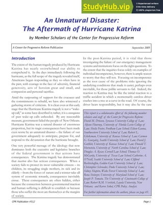 CPR Publication #512 Page 1
A Center for Progressive Reform Publication September 2005
An Unnatural Disaster:
The Aftermath of Hurricane Katrina
by Member Scholars of the Center for Progressive Reform
Introduction
The extent of the human tragedy produced by Hurricane
Katrina has nearly overwhelmed our ability to
comprehend it. In the days immediately following the
hurricane, as the full scope of the tragedy revealed itself,
Americans began responding as they so often have in
the past, with courage in the face of adversity, financial
generosity, acts of heroism great and small, and
compassion and personal sacrifice.
Amid the outpouring of support for the evacuees and
the commitments to rebuild, we have also witnessed a
gathering storm of criticism. It is clear even at this early
stage that the Hurricane Katrina tragedy is not a “wake-
up call,” as some have described it; rather, it is a consequence
of past wake-up calls unheeded. By any reasonable
measure, government failed the people of New Orleans.
Hurricane Katrina was a natural disaster of enormous
proportion, but its tragic consequences have been made
even worse by an unnatural disaster – the failure of our
government adequately to anticipate, prepare for, and
respond to the devastation that the hurricane brought.
One very powerful message of the ideology that now
dominates both the executive and legislative branches
of the federal government is that actions have
consequences. The Katrina tragedy has demonstrated
that inaction also has serious consequences. When a
society fails to protect its most vulnerable citizens – its
children, its struggling single mothers, its sick and its
elderly – from the forces of nature and a winner-take-all
system of economic rewards, consequences inevitably
ensue. These consequences are often hidden, either
because the connection between governmental inaction
and human suffering is difficult to establish or because
those who suffer the most are themselves at the margins
of society.
In the post-Katrina period, it is vital that those
investigating the failure of our emergency management
systems and institutions focus on the right questions. To
the extent that the inquiries focus solely on examples of
individual incompetence, however, there is ample reason
to worry that they will not. Focusing on incompetence
as the root cause of the problems risks ignoring the
underlying conditions that made it easier, perhaps even
inevitable, for those public servants to fail. Indeed, the
reaction to Katrina may be like the initial reaction to a
traffic accident in which a momentarily careless driver
crashes into a tree at a curve in the road. Of course, the
driver bears responsibility, but it may also be the case
This report is a collaborative effort of the following member
scholars and staff of the Center for Progressive Reform:
David M. Driesen, Syracuse University College of Law;
Alyson Flournoy, University of Florida Levin College of
Law; Sheila Foster, Fordham Law School; Eileen Gauna,
Southwestern University School of Law; Robert L.
Glicksman, University of Kansas School of Law; Carmen
G. Gonzalez, Seattle University School of Law; David J.
Gottlieb, University of Kansas School of Law; Donald T.
Hornstein, University of North Carolina School of Law;
Douglas A. Kysar, Cornell Law School; Thomas O.
McGarity, University of Texas Law School; Catherine A.
O’Neill, Seattle University School of Law; Clifford
Rechtschaffen, Golden Gate University School of Law;
Christopher Schroeder, Duke University School of Law;
Sidney Shapiro, Wake Forest University School of Law;
Rena Steinzor, University of Maryland School of Law;
Joseph P. Tomain, The University of Cincinnatti College of
Law; Robert R.M. Verchick, Loyola University, New
Orleans; and Karen Sokol, CPR Policy Analyst.
For further information about the authors, please see page 43.
 