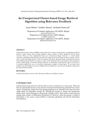 International Journal of Managing Information Technology (IJMIT) Vol.3, No.2, May 2011
DOI : 10.5121/ijmit.2011.3202 9
An Unsupervised Cluster-based Image Retrieval
Algorithm using Relevance Feedback
Jayant Mishra1
, Anubhav Sharma2
and Kapil Chaturvedi3
1
Department of Computer Application, UIT, RGPV, Bhopal
rgtu.jayant@gmail.com
2
Department of Computer Science, RITS, Bhopal
ac.anubhav@gmail.com
1
Department of Computer Application, UIT, RGPV, Bhopal
kplchaturvedi@yahoo.com
ABSTRACT
Content-based image retrieval (CBIR) systems utilize low level query image feature as identifying similarity
between a query image and the image database. Image contents are plays significant role for image
retrieval. There are three fundamental bases for content-based image retrieval, i.e. visual feature
extraction, multidimensional indexing, and retrieval system design. Each image has three contents such as:
color, texture and shape features. Color and texture both plays important image visual features used in
Content-Based Image Retrieval to improve results. Color histogram and texture features have potential to
retrieve similar images on the basis of their properties. As the feature extracted from a query is low level, it
is extremely difficult for user to provide an appropriate example in based query. To overcome these
problems and reach higher accuracy in CBIR system, providing user with relevance feedback is famous for
provide promising solution.
KEYWORDS
Content-based image retrieval, Color Histogram, Relevance Feedback, k-means.
1. INTRODUCTION
Content-based image retrieval [1,18] has been an active research area in recent years. There has
been an experimental increase in the amount of non-text based data being generated from various
sources. In particular, images have been gaining popularity as an alternative and some time more
viable option for information storage [6]. Through the increase in storage and transmission
abilities more visual information is being made available on-line. These need to search and well
manage large volumes of Multimedia information [3]. However, while this presents a wealth of
information, it also causes a great problem in retrieving appropriate and relevant information
from databases.
 