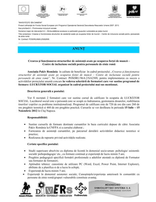 "INVESTEȘTE ÎN OAMENI!”
Proiect cofinanţat din Fondul Social European prin Programul Operaţional Sectorial Dezvoltarea Resurselor Umane 2007- 2013
Axa prioritară 6 – Promovarea incluziunii sociale
Domeniul major de intervenţie 6.2 – Îmbunătățirea accesului și participării grupurilor vulnerabile pe piața muncii
Titlul proiectului: Crearea și funcționarea structurilor de asistență axate pe ocuparea forței de muncă – Centre de incluziune socială pentru persoanele
de etnie romă
Nr. Contract: POSDRU/96/6.2/S/62509
__________________________________________________________________________________________________________________________


                                                                    ANUNŢ


            Crearea şi funcţionarea structurilor de asistenţă axate pe ocuparea forţei de muncă –
                        Centre de incluziune socială pentru persoanele de etnie romă

         Asociaţia Pakiv România în calitate de beneficiar în cadrul proiectului „Crearea şi funcţionarea
structurilor de asistenţă axate pe ocuparea forţei de muncă – Centre de incluziune socială pentru
persoanele de etnie romă”, Nr. Contract: POSDRU/96/6.2/S/62509, pentru implementarea cu succes a
activitătilor proiectului anuntă concurs în vederea selectării de formatori care vor sustine programul de
formare: LUCRĂTOR SOCIAL organizat în cadrul proiectului mai sus mentionat.

           Descrierea generală a postului:

         Vor fi recrutati 2 formatori care vor sustine cursul de calificare în ocupatia de LUCRĂTOR
SOCIAL. Lucrătorul social este o persoană care se ocupă cu îndrumarea, gestionarea dosarelor, reabilitarea
tinerilor/ copiilor cu probleme instituţionalizaţi. Programul de calificare este de 720 de ore din care 260 de
ore pregătire teoretică si 460 de ore pregătire practică. Cursurile se vor desfăsura în perioada 15 Iulie – 15
Noiembrie 2012 în Cluj Napoca.

           Responsabilităti:

       •     Sustine cursurile de formare destinate cursantilor în baza curriculei depuse de către Asociatia
             Pakiv România la CNFPA si a cursului elaborat ;
       •     Furnizarea de asistenţă cursantilor, pe parcursul derulării activitătilor didactice teoretice si
             practice;
       •     Realizarea de rapoarte privind activităţile realizate.

           Cerinte specifice postului:

       • Studii superioare absolvite cu diploma de licentă în domeniul socio-uman: psihologie/ asistentă-
         socială/ psihopedagogie/ etc., cu formare continuă şi experienţă de lucru minim 5 ani;
      • Pregătire pedagogică specifică formării profesionale a adultilor atestată cu diplomă de Formator
         sau formator de formatori;
      • Aptitudini tehnice: cunostinte de utilizare PC (Word, Excel, Power Point, Internet Explorer),
         abilitate de a planifica si de a lucra în echipă;
      • Experienţă de lucru minim 5 ani;
     • Experienţă în domeniul asistentei sociale; Cunoştinţele/experienţa anterioară în comunităti cu
        persoane de etnie romă/grupuri vulnerabile constituie avantaj.
 