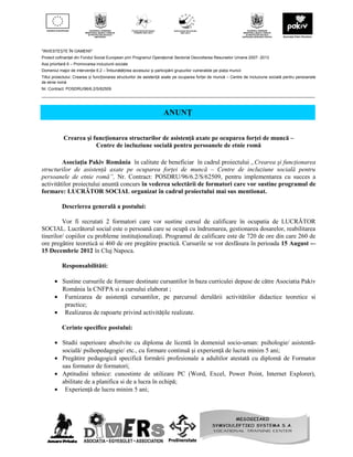 "INVESTEȘTE ÎN OAMENI!”
Proiect cofinanţat din Fondul Social European prin Programul Operaţional Sectorial Dezvoltarea Resurselor Umane 2007- 2013
Axa prioritară 6 – Promovarea incluziunii sociale
Domeniul major de intervenţie 6.2 – Îmbunătățirea accesului și participării grupurilor vulnerabile pe piața muncii
Titlul proiectului: Crearea și funcționarea structurilor de asistență axate pe ocuparea forței de muncă – Centre de incluziune socială pentru persoanele
de etnie romă
Nr. Contract: POSDRU/96/6.2/S/62509
__________________________________________________________________________________________________________________________



                                                                     ANUNŢ


            Crearea şi funcţionarea structurilor de asistenţă axate pe ocuparea forţei de muncă –
                        Centre de incluziune socială pentru persoanele de etnie romă

         Asociaţia Pakiv România în calitate de beneficiar în cadrul proiectului „Crearea şi funcţionarea
structurilor de asistenţă axate pe ocuparea forţei de muncă – Centre de incluziune socială pentru
persoanele de etnie romă”, Nr. Contract: POSDRU/96/6.2/S/62509, pentru implementarea cu succes a
activitătilor proiectului anuntă concurs în vederea selectării de formatori care vor sustine programul de
formare: LUCRĂTOR SOCIAL organizat în cadrul proiectului mai sus mentionat.

           Descrierea generală a postului:

         Vor fi recrutati 2 formatori care vor sustine cursul de calificare în ocupatia de LUCRĂTOR
SOCIAL. Lucrătorul social este o persoană care se ocupă cu îndrumarea, gestionarea dosarelor, reabilitarea
tinerilor/ copiilor cu probleme instituţionalizaţi. Programul de calificare este de 720 de ore din care 260 de
ore pregătire teoretică si 460 de ore pregătire practică. Cursurile se vor desfăsura în perioada 15 August -–
15 Decembrie 2012 în Cluj Napoca.

           Responsabilităti:

       • Sustine cursurile de formare destinate cursantilor în baza curriculei depuse de către Asociatia Pakiv
         România la CNFPA si a cursului elaborat ;
       • Furnizarea de asistenţă cursantilor, pe parcursul derulării activitătilor didactice teoretice si
          practice;
       • Realizarea de rapoarte privind activităţile realizate.

           Cerinte specifice postului:

       • Studii superioare absolvite cu diploma de licentă în domeniul socio-uman: psihologie/ asistentă-
         socială/ psihopedagogie/ etc., cu formare continuă şi experienţă de lucru minim 5 ani;
       • Pregătire pedagogică specifică formării profesionale a adultilor atestată cu diplomă de Formator
         sau formator de formatori;
       • Aptitudini tehnice: cunostinte de utilizare PC (Word, Excel, Power Point, Internet Explorer),
         abilitate de a planifica si de a lucra în echipă;
       • Experienţă de lucru minim 5 ani;
 