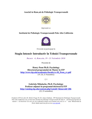 Asociab ia Română de Psihologie Transpersonală




                                                împreună cu

           Institutul de Psihologie Transpersonală Palo Alto California




                                        Vă invită să participaţi la

     Stagiu Intensiv Introductiv în Tehnici Transpersonale
                        Bucure ti, România, 19 - 23 Noiembrie 2010

                                                Prezentat de

                           Henry Poon Ph.D. Psychology
                      Directorul programului de Master la ITP
              http://www.itp.edu/academics/faculty/cv/H_Poon_cv.pdf
                                          (19, 20, 21 Noiembrie)

                                                      ( i

                       Gabriela Mihalache, Ph.D. Psychology
                   Profesor adjunct in programul doctoral la ITP
             http://catalog.itp.edu/content.php?catoid=3&navoid=206
                                            (22, 23 noiembrie)


Fondat în 1975 de către Dr. Robert Frager 3 i Dr. James Fadiman, ITP (Institutul de Psihologie Transpersonală
Palo Alto California) este cel mai mare Institut de psihologie transpersonală din lume h i derulează programe de
 master t i de doctorat. Cei care vor să se informeze despre acest Institut care este în re  eaua Ministerului de
                                 Învăe ământ american pot accesa www.itp.edu
 