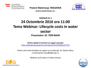 Proiect WaterLeap MOLDOVA
www.waterleap.eu
WEBINAR Nr. 6
24 Octombrie 2016 ora 11:00
Tema Webinar: Lifecycle costs in water
sector
Prezentator: Dl. TOM BAUR
Pentru detalii si inscrieri va rugam accesati:
https://attendee.gotowebinar.com/register/331252444915177732
Pentru mai multe intrebari va rugam sa va adresati dl. Ciprian Nanu,
e-mail:ciprian.nanu@bdgroup.ro.
Webinar va fi tradus in limba romana.
 