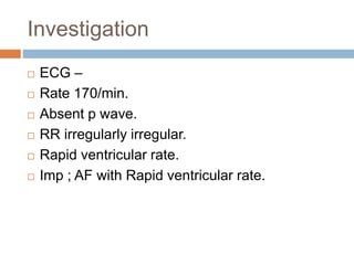 Investigation
 ECG –
 Rate 170/min.
 Absent p wave.
 RR irregularly irregular.
 Rapid ventricular rate.
 Imp ; AF with Rapid ventricular rate.
 