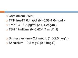 Cardiac enz- WNL
 TFT- freeT4 0.4ng/dl (N- 0.58-1.64ng/dl)
 Free T3 – 1.8 pg/ml (2.4-4.2pg/ml)
 TSH 17mIU/ml (N-0.42-4.7 mIU/ml)
 Sr. magnesium – 2.2 meq/L (1.5-2.5meq/L)
 Sr.calcium – 9.2 mg% (9-11mg%)
 