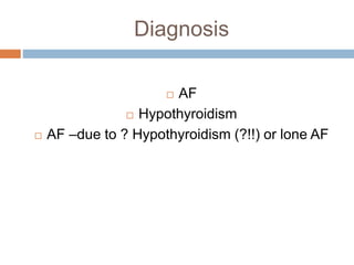 Diagnosis
 AF
 Hypothyroidism
 AF –due to ? Hypothyroidism (?!!) or lone AF
 
