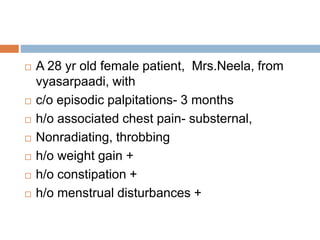  A 28 yr old female patient, Mrs.Neela, from
vyasarpaadi, with
 c/o episodic palpitations- 3 months
 h/o associated chest pain- substernal,
 Nonradiating, throbbing
 h/o weight gain +
 h/o constipation +
 h/o menstrual disturbances +
 