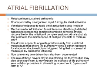 ATRIAL FIBRILLATION
 Most common sustained arrhythmia
 Characterized by disorganized rapid & irregular atrial activation
 Ventricular response to rapid atrial activation is also irregular
 Mechanism for AF initiation & maintenance also though debated
appears to represent a complex interaction between drivers
responsible for the initiation & complex anatomic Atrial substrate
that promotes the maintenance of multiple wavelets of micro re
entry
 The drivers appear to originate predominantly from atrialized
musculature that enters the pulmonary veins & either represent
focal abnormal automaticity or triggered firing that is somewhat
modulated by autonomic influence
 Non pulmonary vein drivers has also been documented
 The role of these drivers play in maintaining the tachycardias may
also been significant & may explain the success of the pulmonary
vein isolation procedure in eliminating more chronic & persistent
form of AF
 