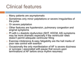 Clinical features
 Many patients are asymptomatic
 Sometimes only minor palpitations or severe irregularities of
the pulse
 Or severe palpitation
 Other features are hypotension, pulmonary congestion and
anginal symptoms
 Pt with Lv diastolic dysfunction (SHT, HOCM, AS) symptoms
may be more dramatic especially if the ventricular rates
doesn’t permit adequate ventricular filling
 Exercise intolerance & easy fatigability are the hall marks of
poor rate control with exertion
 Occasionally the only manifestation of AF is severe dizziness
or syncope ( associated with pause that occurs upon
terminations of AF before sinus rhythm resumes)
 