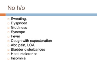 No h/o
 Sweating,
 Dyspnoea
 Giddiness
 Syncope
 Fever
 Cough with expectoration
 Abd pain, LOA
 Bladder disturbances
 Heat intolerance
 Insomnia
 