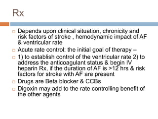 Rx
 Depends upon clinical situation, chronicity and
risk factors of stroke , hemodynamic impact of AF
& ventricular rate
 Acute rate control: the initial goal of therapy –
 1) to establish control of the ventricular rate 2) to
address the anticoagulant status & begin IV
heparin Rx, if the duration of AF is >12 hrs & risk
factors for stroke with AF are present
 Drugs are Beta blocker & CCBs
 Digoxin may add to the rate controlling benefit of
the other agents
 