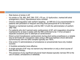  Risk factors of stroke in AF
 h/o stroke or TIA, MS, SHT, DM, CCF, >75 yrs, LV dysfunction, marked left atrial
enlargement (>5cm), Spontaneous echo contrast
 Chronic anticoagulation with warfarin targeting an INR b/w 2-3 is recommended in
patients with persistent or frequent and long lived paroxysmal AF & risk factors
 Heparin is maintained routinely until the INR 1.8 with the administration of warfarin
after TEE
 For patients who don’t warrant early cardioversion of AF, anti coagulation should be
maintained for at least 3 weeks with the INR confirmed to be >1.8 on at least 2
separate occasions prior to attempts at cardioversion.
 Direct current transthoracic cardioversion during short acting anasthesia is a reliable
way to terminate AF. Conversion rates using a 200 joule biphasic shock delivered
synchronously with the QRS complex typically are >90%.
 Oral and/or IV administrations of amiodarone or procainamide have only modest
success
 iV ibutilide somewhat more effective
 A single episode of AF may not warrant any intervention or only a short course of
beta blocker therapy.
 The presence of any significant structural heart disease typically narrows RX to the
use of sotalol, amiodarone or dofetilide.
 