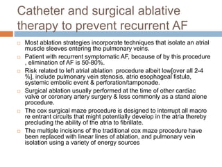 Catheter and surgical ablative
therapy to prevent recurrent AF
 Most ablation strategies incorporate techniques that isolate an atrial
muscle sleeves entering the pulmonary veins.
 Patient with recurrent symptomatic AF, because of by this procedure
, elimination of AF is 50-80%.
 Risk related to left atrial ablation procedure albeit low[over all 2-4
%], include pulmonary vein stenosis, atrio esophageal fistula,
systemic embolic event & perforation/tamponade.
 Surgical ablation usually performed at the time of other cardiac
valve or coronary artery surgery & less commonly as a stand alone
procedure.
 The cox surgical maze procedure is designed to interrupt all macro
re entrant circuits that might potentially develop in the atria thereby
precluding the ability of the atria to fibrillate.
 The multiple incisions of the traditional cox maze procedure have
been replaced with linear lines of ablation, and pulmonary vein
isolation using a variety of energy sources
 