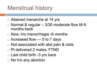 Menstrual history
 Attained menarche at 14 yrs
 Normal & regular – 3/30 moderate flow till 6
months back
 Now, h/o menorrhagia -6 months
 Increased flow --- 5 to 7 days
 Not associated with abd pain & clots
 Pt delivered 2 males, FTND
 Last child birth -3 yrs back
 No h/o any abortion
 