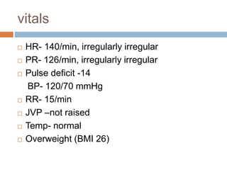 vitals
 HR- 140/min, irregularly irregular
 PR- 126/min, irregularly irregular
 Pulse deficit -14
BP- 120/70 mmHg
 RR- 15/min
 JVP –not raised
 Temp- normal
 Overweight (BMI 26)
 