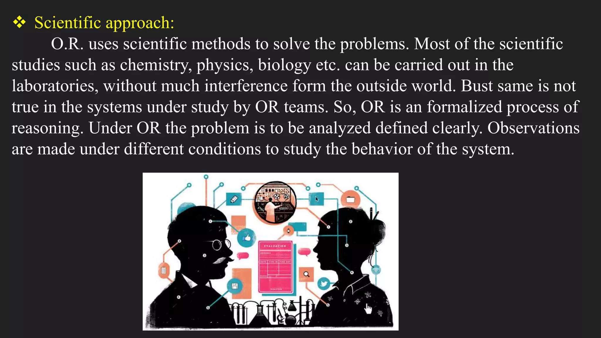  Scientific approach:
O.R. uses scientific methods to solve the problems. Most of the scientific
studies such as chemistry, physics, biology etc. can be carried out in the
laboratories, without much interference form the outside world. Bust same is not
true in the systems under study by OR teams. So, OR is an formalized process of
reasoning. Under OR the problem is to be analyzed defined clearly. Observations
are made under different conditions to study the behavior of the system.
 
