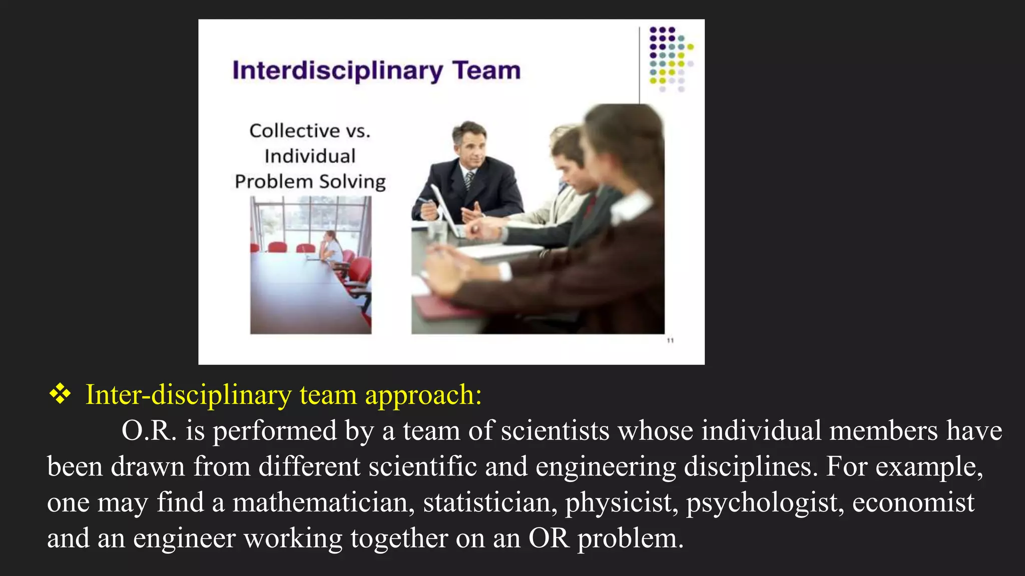  Inter-disciplinary team approach:
O.R. is performed by a team of scientists whose individual members have
been drawn from different scientific and engineering disciplines. For example,
one may find a mathematician, statistician, physicist, psychologist, economist
and an engineer working together on an OR problem.
 