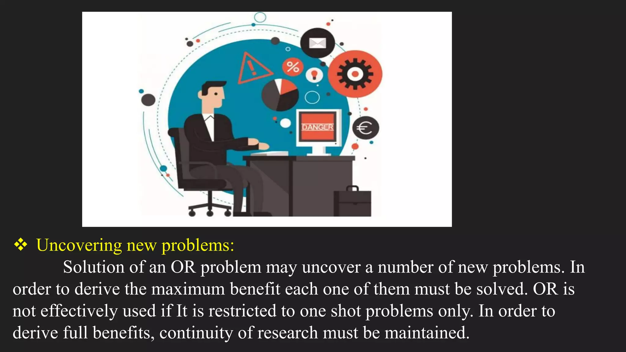  Uncovering new problems:
Solution of an OR problem may uncover a number of new problems. In
order to derive the maximum benefit each one of them must be solved. OR is
not effectively used if It is restricted to one shot problems only. In order to
derive full benefits, continuity of research must be maintained.
 