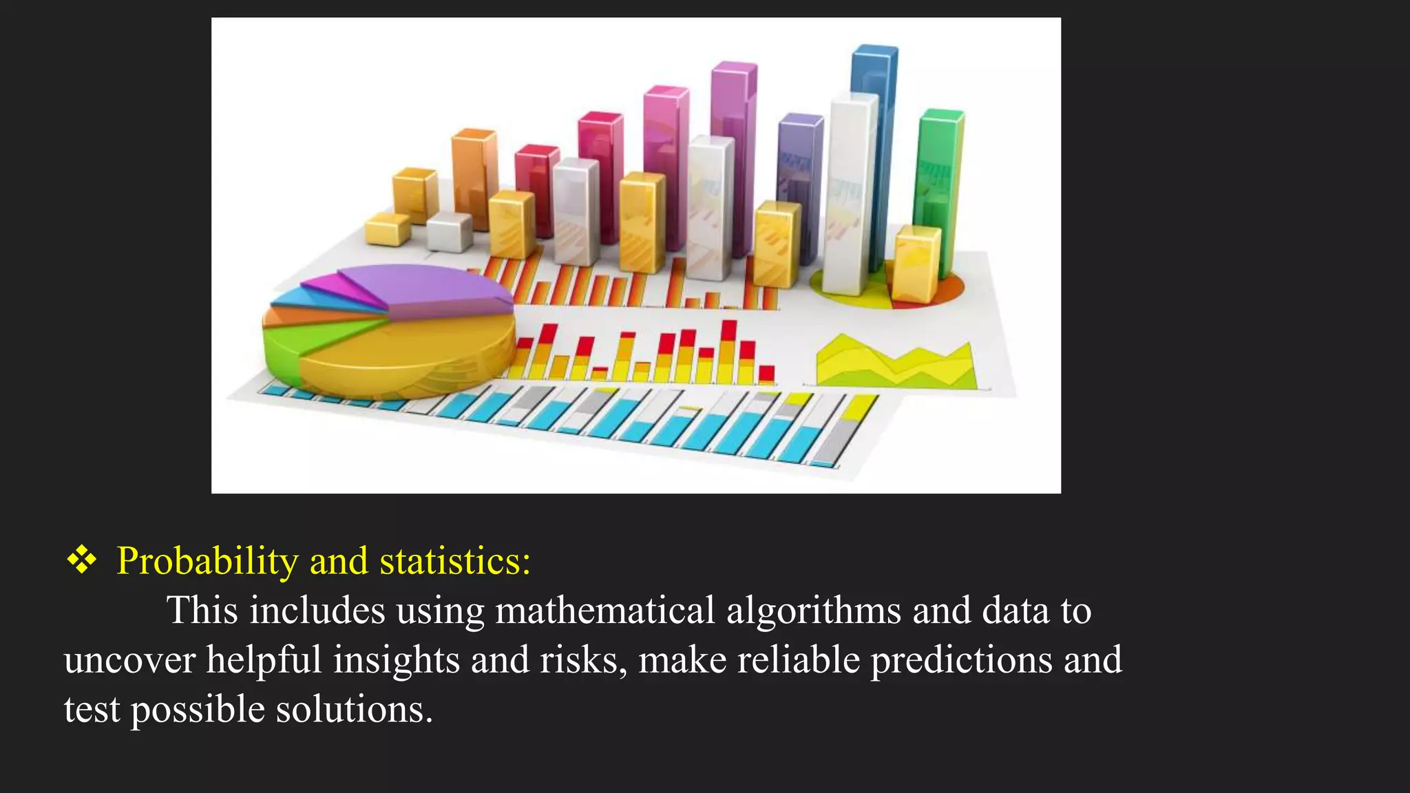  Probability and statistics:
This includes using mathematical algorithms and data to
uncover helpful insights and risks, make reliable predictions and
test possible solutions.
 