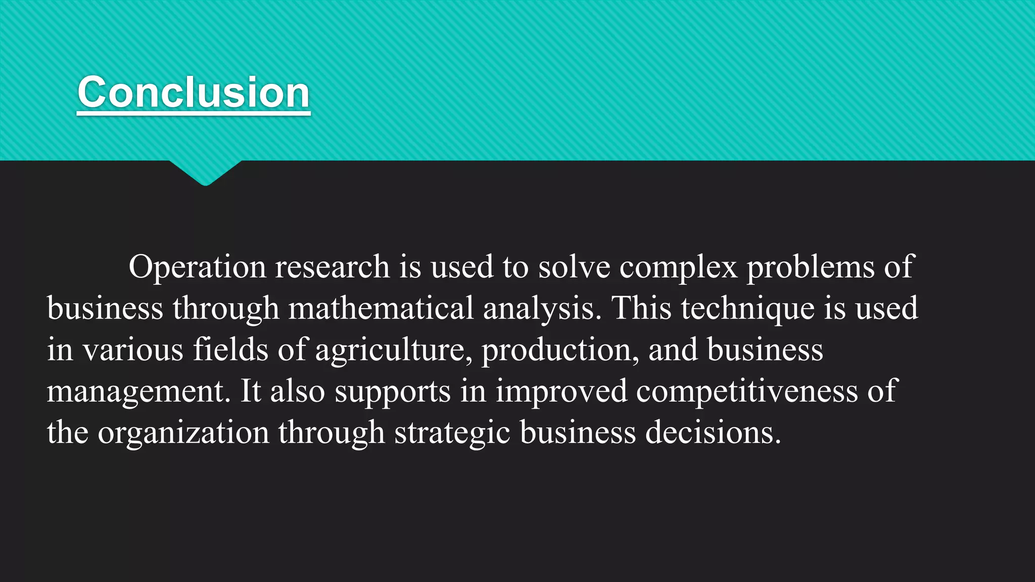 Conclusion
Operation research is used to solve complex problems of
business through mathematical analysis. This technique is used
in various fields of agriculture, production, and business
management. It also supports in improved competitiveness of
the organization through strategic business decisions.
 