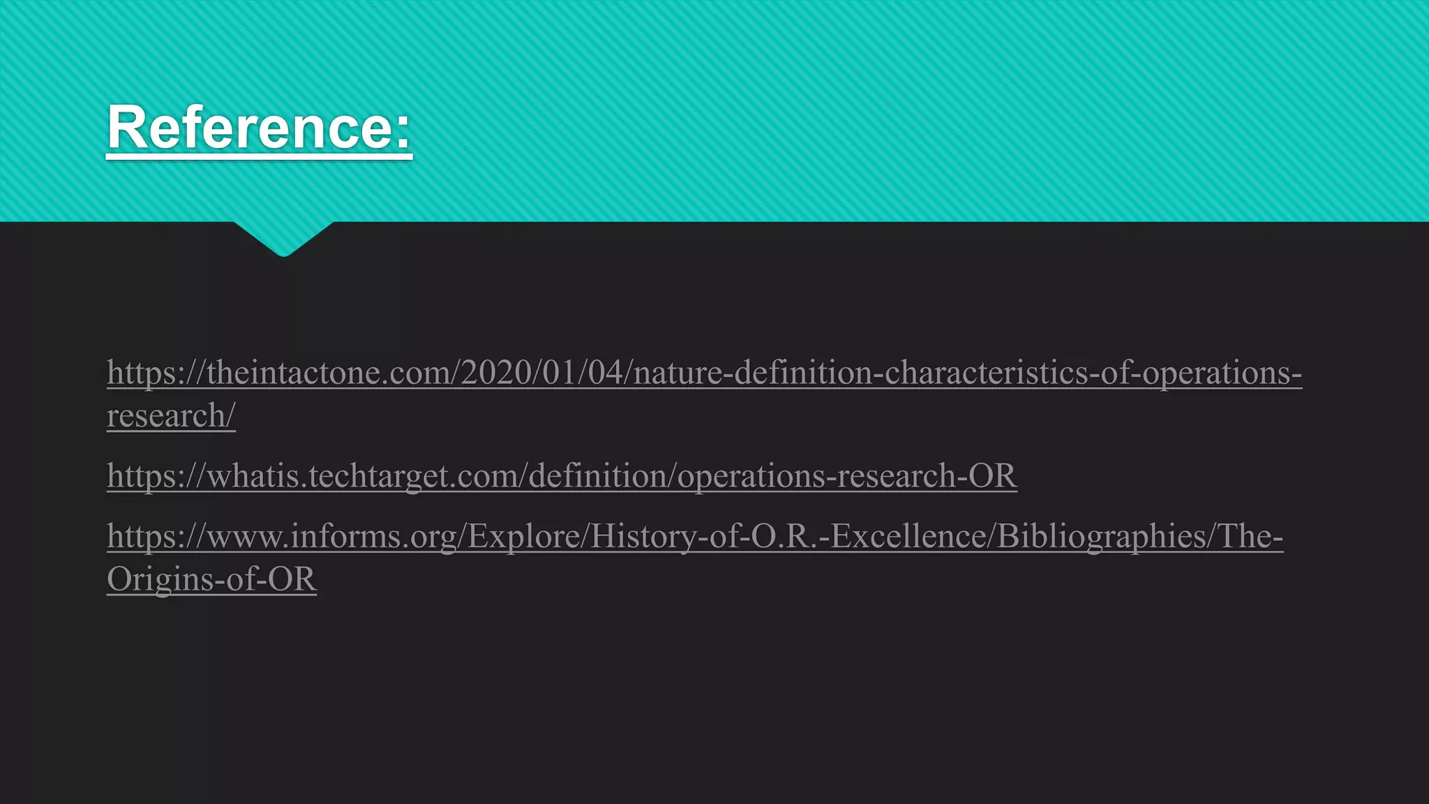 Reference:
https://theintactone.com/2020/01/04/nature-definition-characteristics-of-operations-
research/
https://whatis.techtarget.com/definition/operations-research-OR
https://www.informs.org/Explore/History-of-O.R.-Excellence/Bibliographies/The-
Origins-of-OR
 