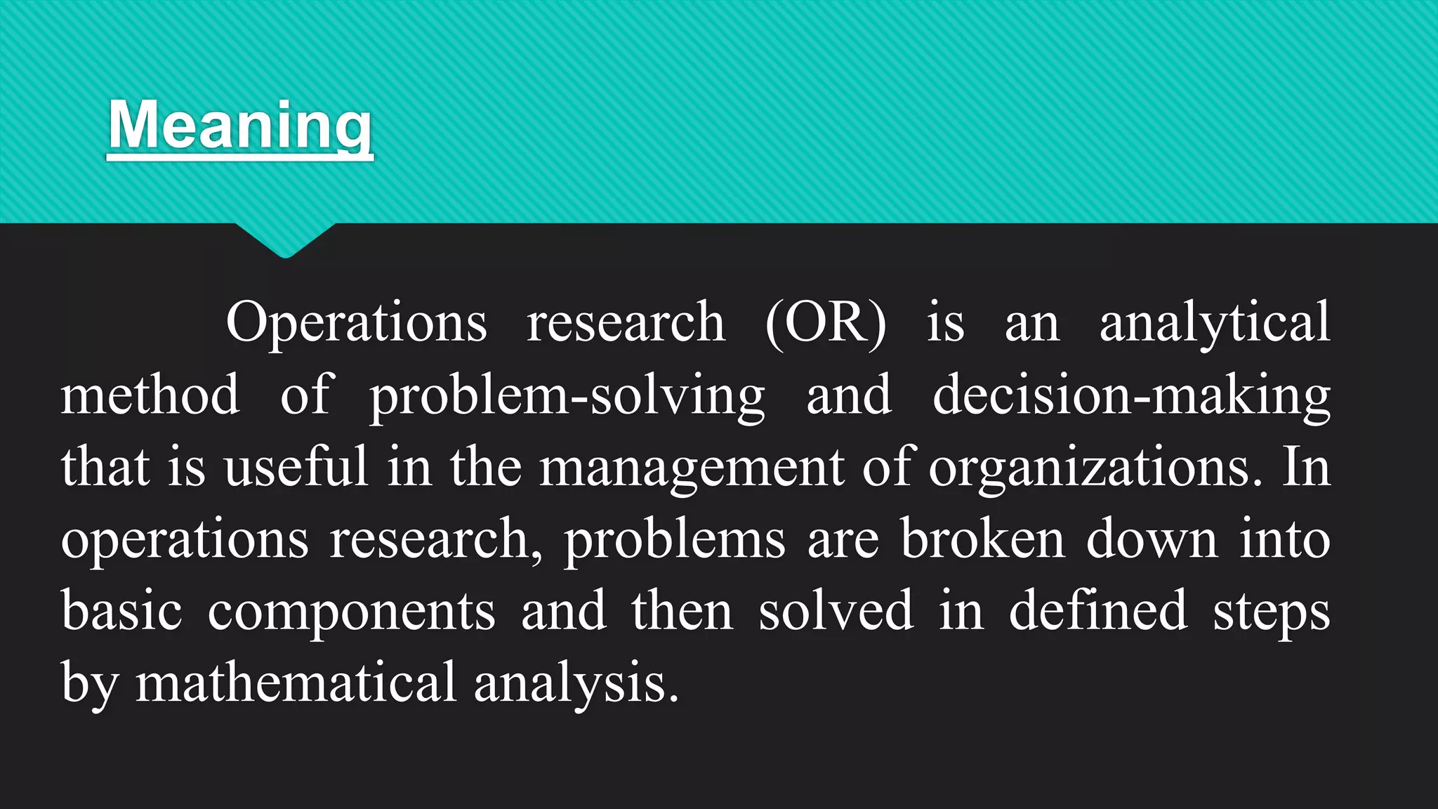 Meaning
Operations research (OR) is an analytical
method of problem-solving and decision-making
that is useful in the management of organizations. In
operations research, problems are broken down into
basic components and then solved in defined steps
by mathematical analysis.
 