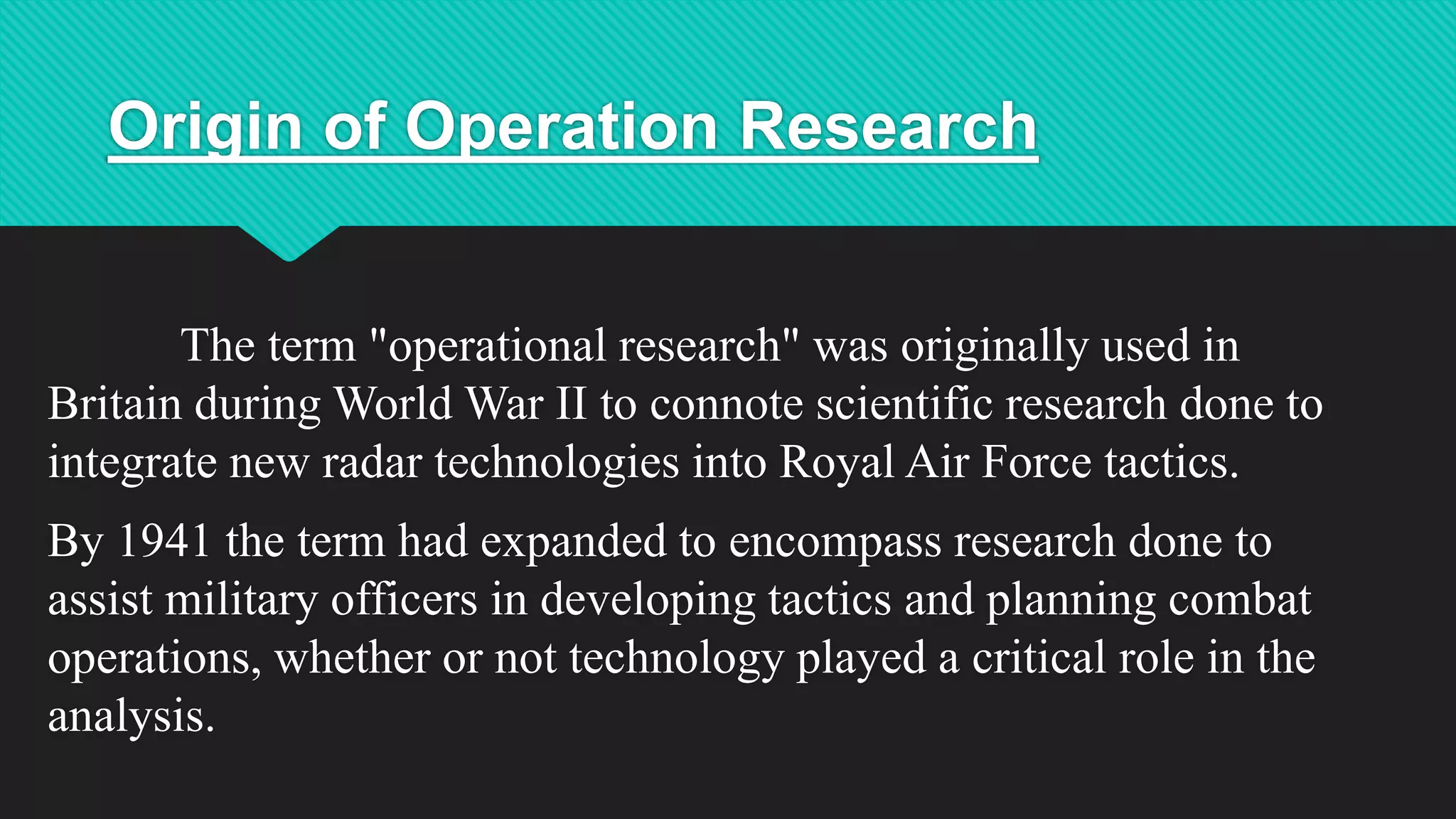 Origin of Operation Research
The term "operational research" was originally used in
Britain during World War II to connote scientific research done to
integrate new radar technologies into Royal Air Force tactics.
By 1941 the term had expanded to encompass research done to
assist military officers in developing tactics and planning combat
operations, whether or not technology played a critical role in the
analysis.
 