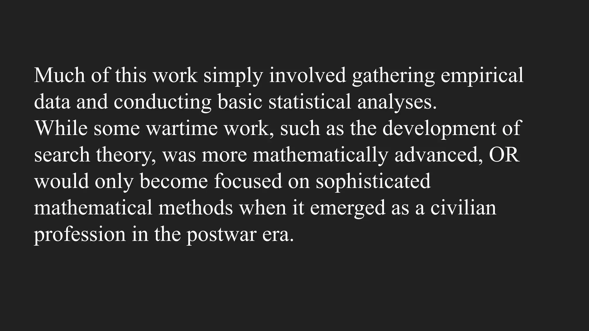 Much of this work simply involved gathering empirical
data and conducting basic statistical analyses.
While some wartime work, such as the development of
search theory, was more mathematically advanced, OR
would only become focused on sophisticated
mathematical methods when it emerged as a civilian
profession in the postwar era.
 